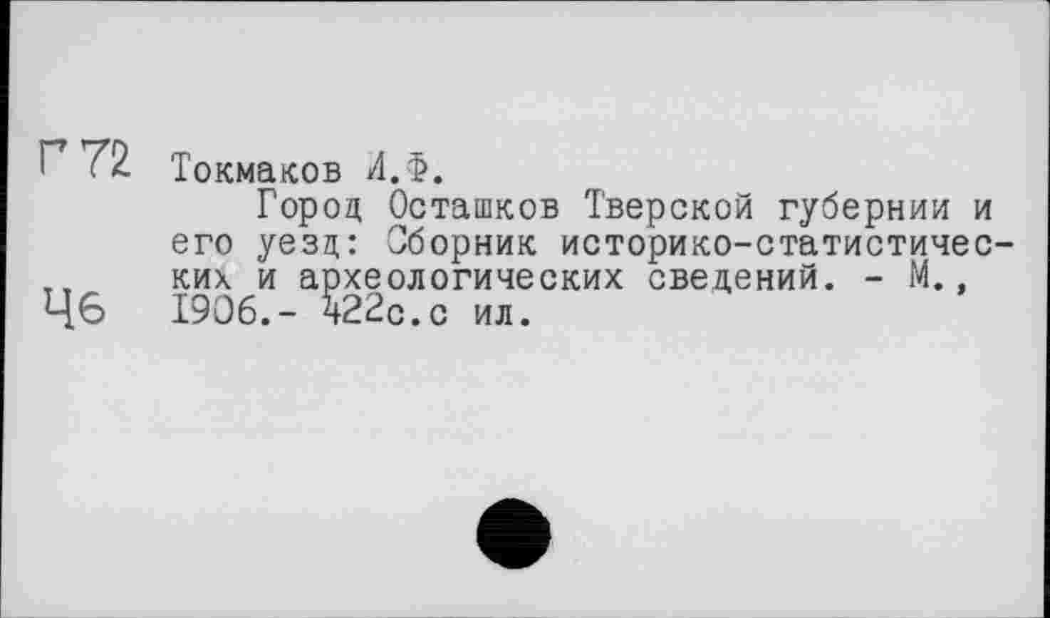 ﻿7 72 Токмаков И.Ф.
Город Осташков Тверской губернии и его уезд: Сборник историко-статистичес-т, ких и археологических сведений. - М., Ц6 1906.- 522с.с ил.